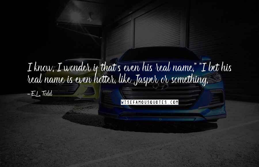 E.L. Todd Quotes: I know. I wonder if that's even his real name." "I bet his real name is even hotter, like Jasper or something.