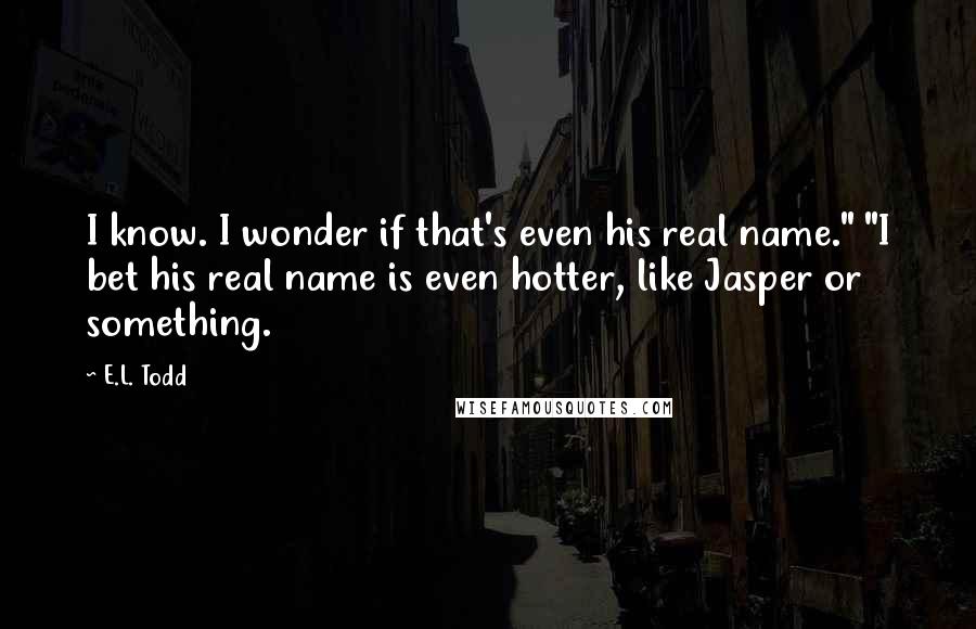 E.L. Todd Quotes: I know. I wonder if that's even his real name." "I bet his real name is even hotter, like Jasper or something.