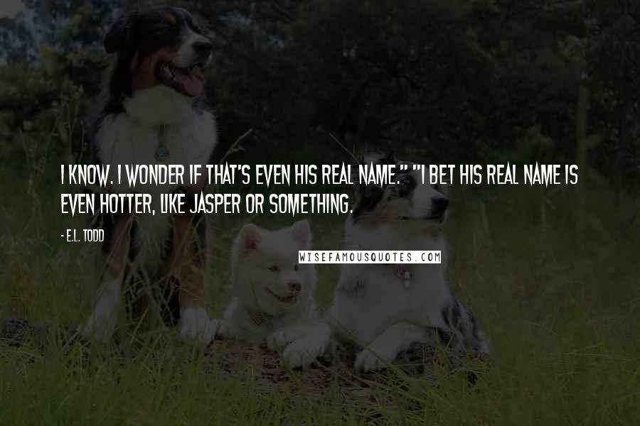 E.L. Todd Quotes: I know. I wonder if that's even his real name." "I bet his real name is even hotter, like Jasper or something.