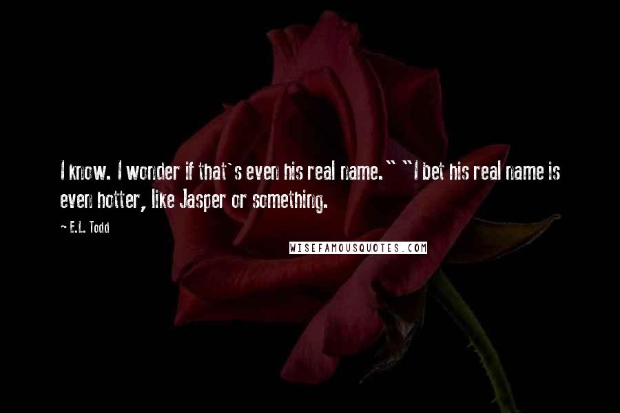 E.L. Todd Quotes: I know. I wonder if that's even his real name." "I bet his real name is even hotter, like Jasper or something.