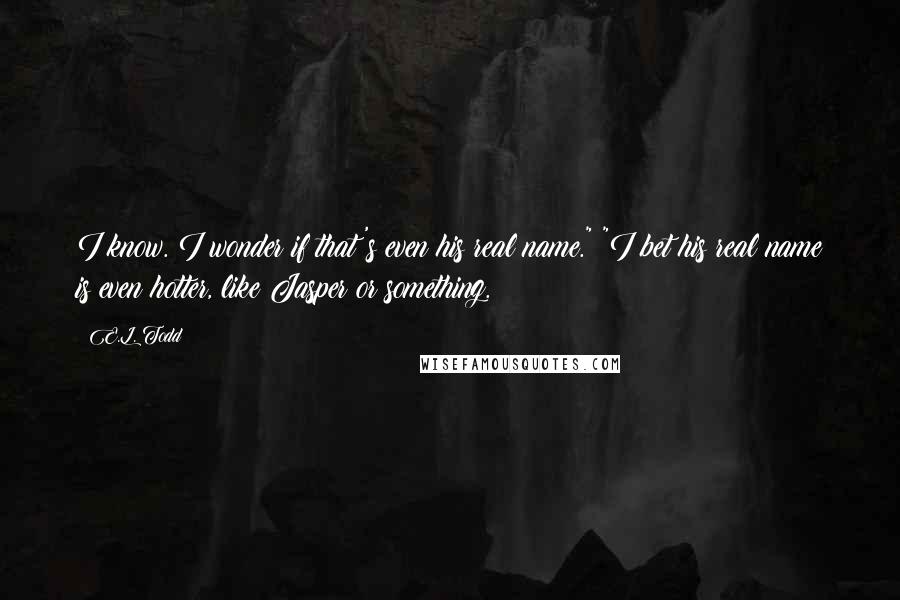 E.L. Todd Quotes: I know. I wonder if that's even his real name." "I bet his real name is even hotter, like Jasper or something.