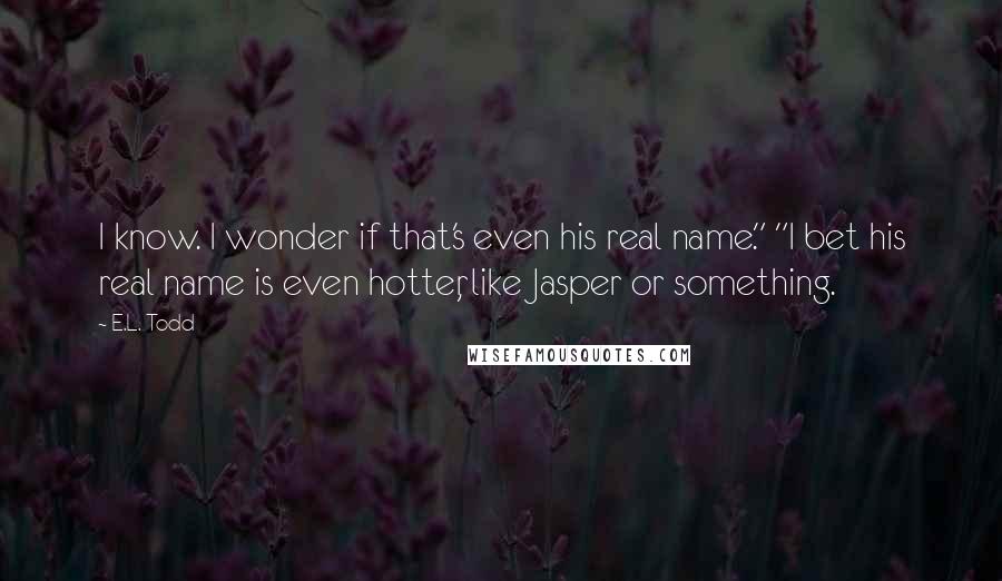 E.L. Todd Quotes: I know. I wonder if that's even his real name." "I bet his real name is even hotter, like Jasper or something.