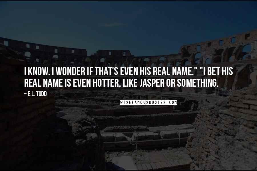 E.L. Todd Quotes: I know. I wonder if that's even his real name." "I bet his real name is even hotter, like Jasper or something.