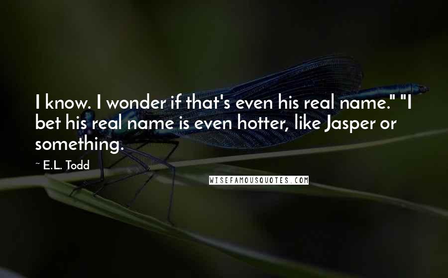 E.L. Todd Quotes: I know. I wonder if that's even his real name." "I bet his real name is even hotter, like Jasper or something.