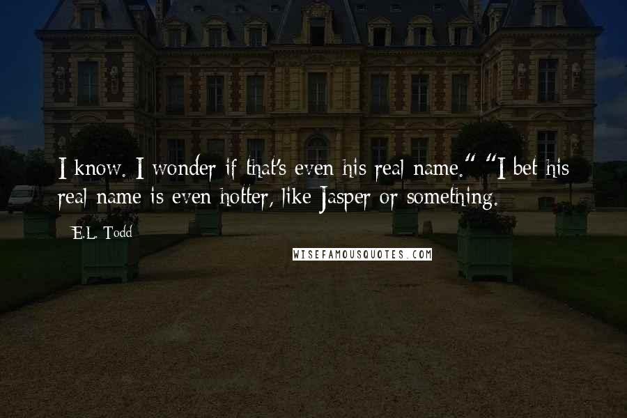 E.L. Todd Quotes: I know. I wonder if that's even his real name." "I bet his real name is even hotter, like Jasper or something.