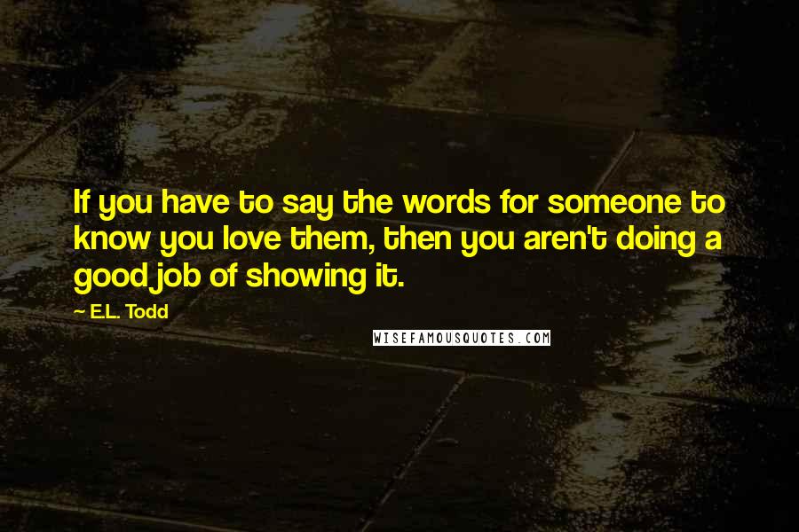 E.L. Todd Quotes: If you have to say the words for someone to know you love them, then you aren't doing a good job of showing it.