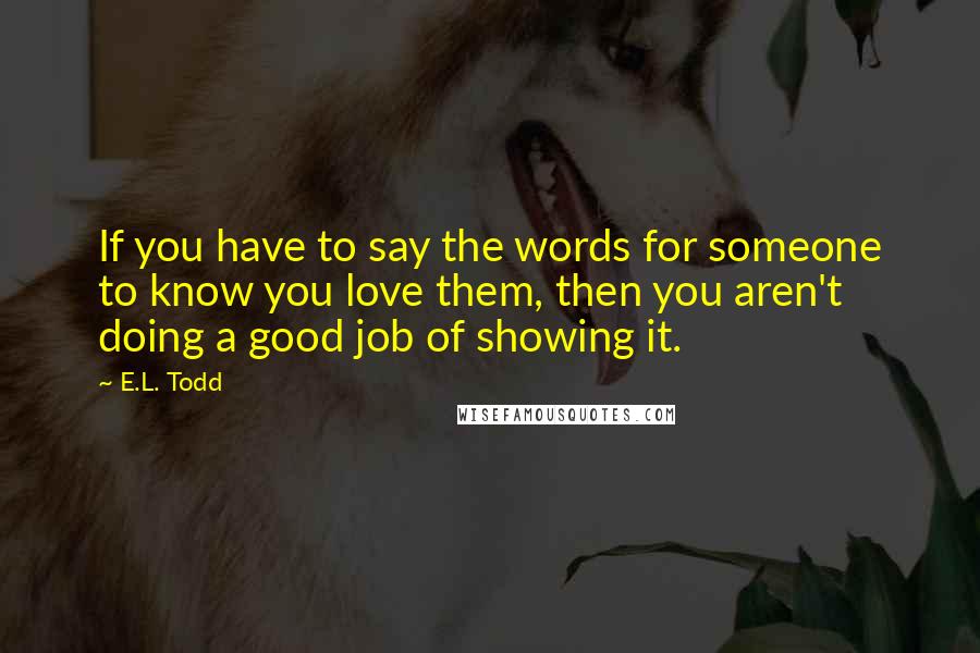 E.L. Todd Quotes: If you have to say the words for someone to know you love them, then you aren't doing a good job of showing it.