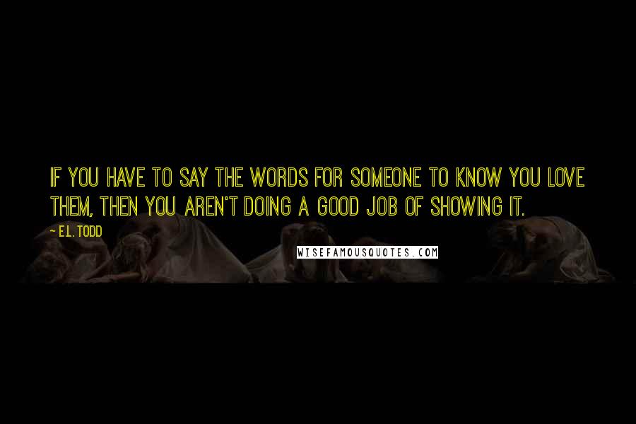E.L. Todd Quotes: If you have to say the words for someone to know you love them, then you aren't doing a good job of showing it.