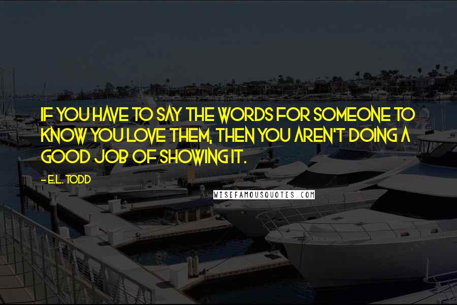 E.L. Todd Quotes: If you have to say the words for someone to know you love them, then you aren't doing a good job of showing it.