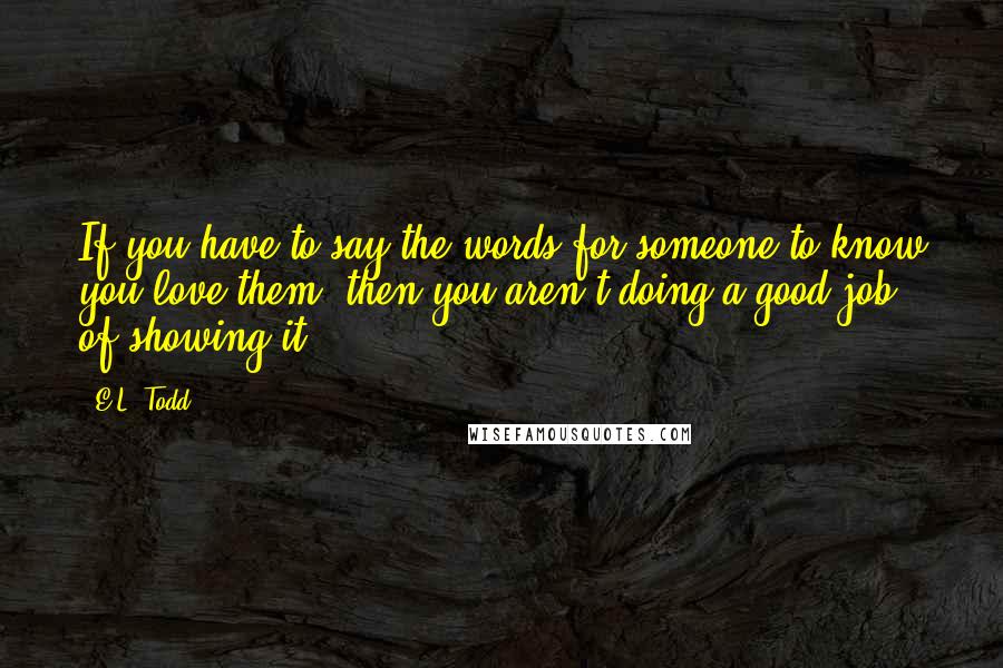 E.L. Todd Quotes: If you have to say the words for someone to know you love them, then you aren't doing a good job of showing it.