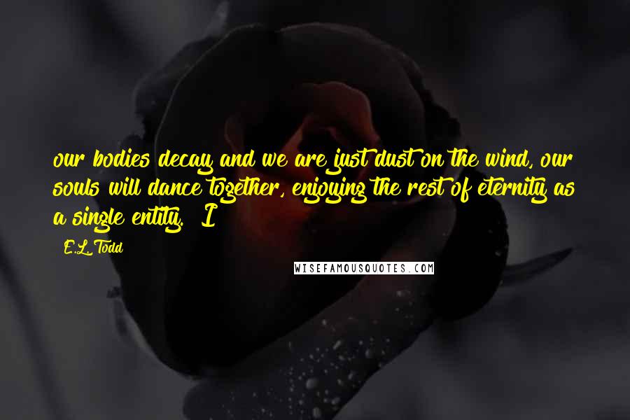 E.L. Todd Quotes: our bodies decay and we are just dust on the wind, our souls will dance together, enjoying the rest of eternity as a single entity." I