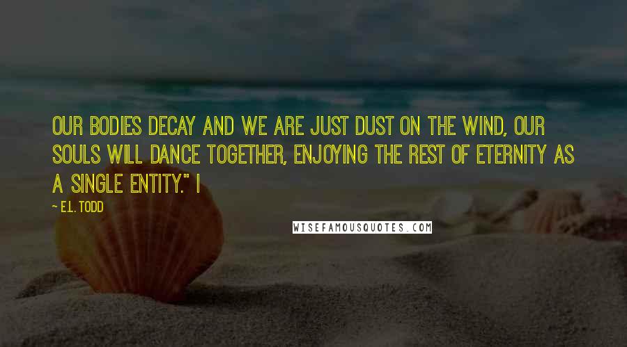 E.L. Todd Quotes: our bodies decay and we are just dust on the wind, our souls will dance together, enjoying the rest of eternity as a single entity." I