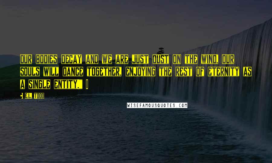 E.L. Todd Quotes: our bodies decay and we are just dust on the wind, our souls will dance together, enjoying the rest of eternity as a single entity." I