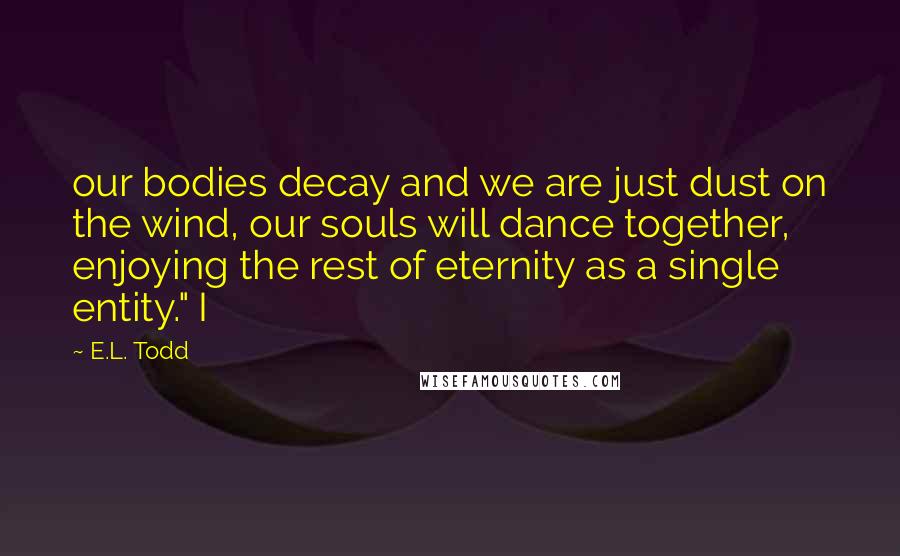 E.L. Todd Quotes: our bodies decay and we are just dust on the wind, our souls will dance together, enjoying the rest of eternity as a single entity." I