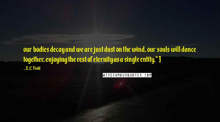 E.L. Todd Quotes: our bodies decay and we are just dust on the wind, our souls will dance together, enjoying the rest of eternity as a single entity." I