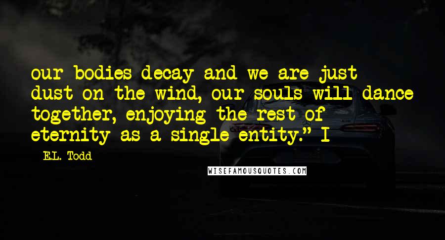 E.L. Todd Quotes: our bodies decay and we are just dust on the wind, our souls will dance together, enjoying the rest of eternity as a single entity." I