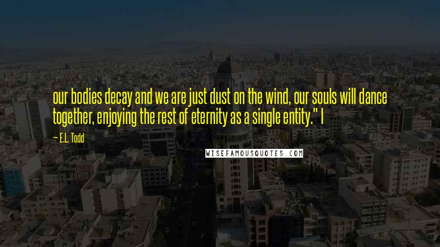 E.L. Todd Quotes: our bodies decay and we are just dust on the wind, our souls will dance together, enjoying the rest of eternity as a single entity." I