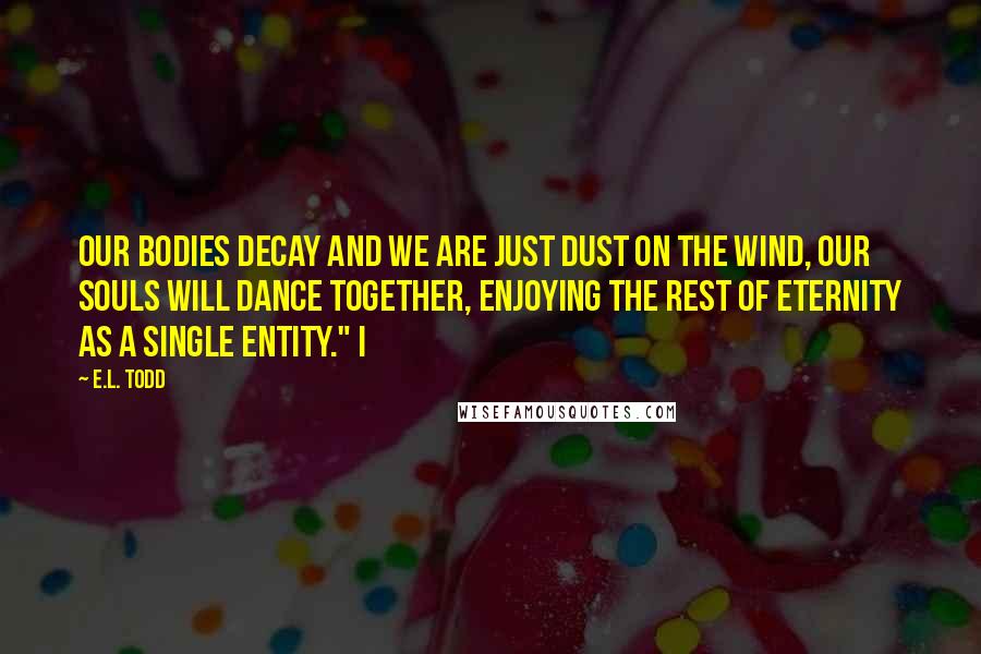 E.L. Todd Quotes: our bodies decay and we are just dust on the wind, our souls will dance together, enjoying the rest of eternity as a single entity." I