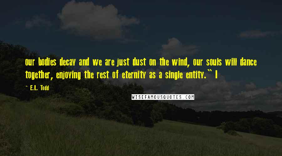 E.L. Todd Quotes: our bodies decay and we are just dust on the wind, our souls will dance together, enjoying the rest of eternity as a single entity." I