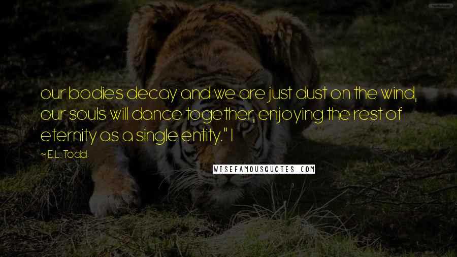 E.L. Todd Quotes: our bodies decay and we are just dust on the wind, our souls will dance together, enjoying the rest of eternity as a single entity." I