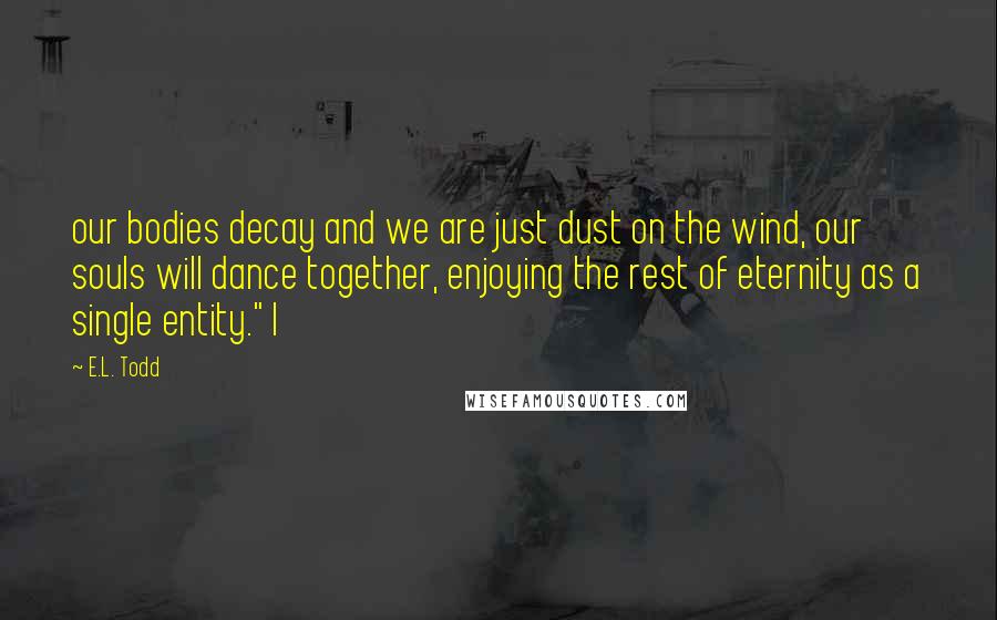 E.L. Todd Quotes: our bodies decay and we are just dust on the wind, our souls will dance together, enjoying the rest of eternity as a single entity." I