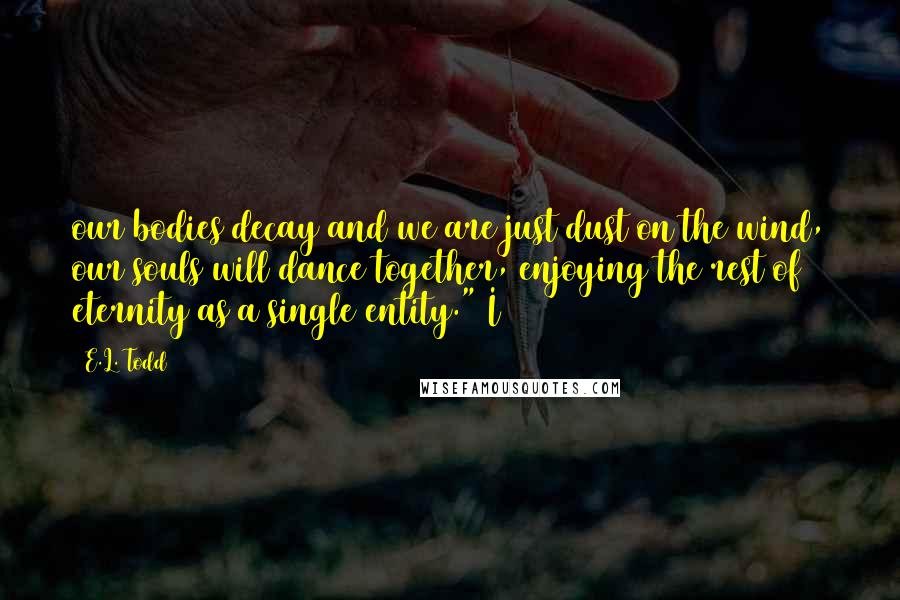 E.L. Todd Quotes: our bodies decay and we are just dust on the wind, our souls will dance together, enjoying the rest of eternity as a single entity." I