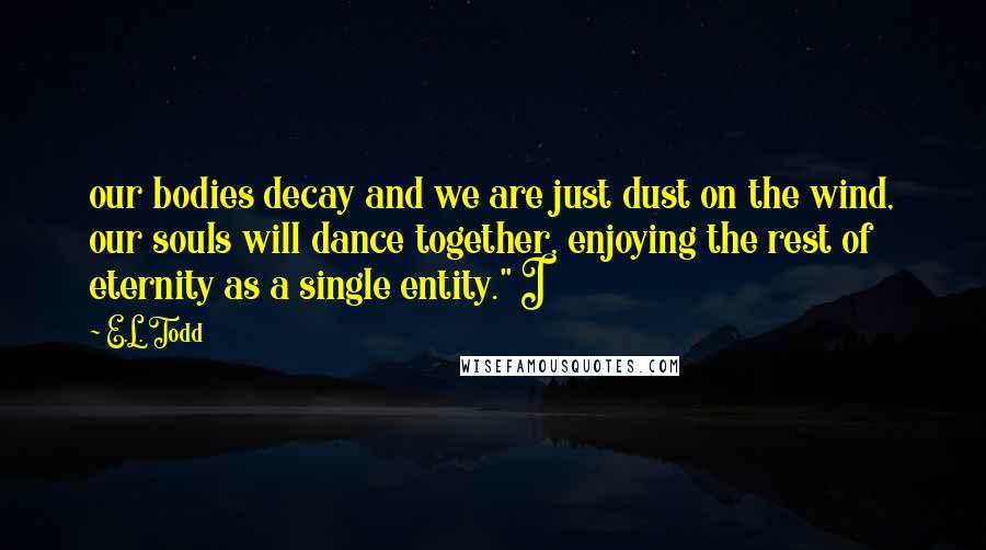 E.L. Todd Quotes: our bodies decay and we are just dust on the wind, our souls will dance together, enjoying the rest of eternity as a single entity." I