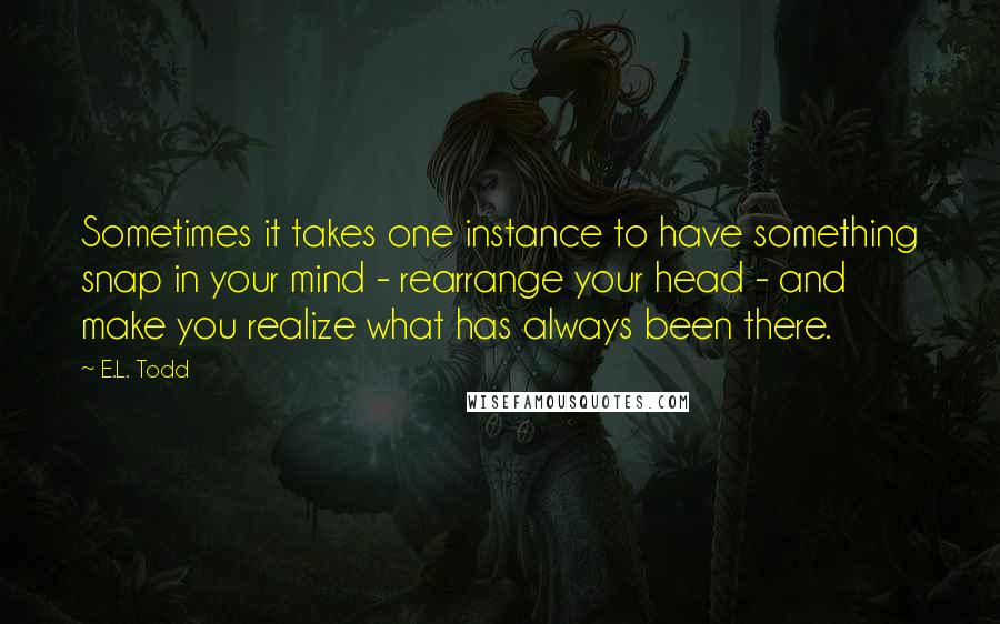 E.L. Todd Quotes: Sometimes it takes one instance to have something snap in your mind - rearrange your head - and make you realize what has always been there.