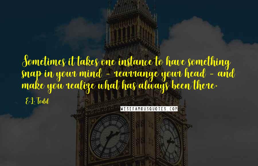 E.L. Todd Quotes: Sometimes it takes one instance to have something snap in your mind - rearrange your head - and make you realize what has always been there.