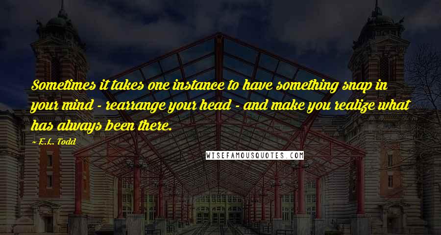 E.L. Todd Quotes: Sometimes it takes one instance to have something snap in your mind - rearrange your head - and make you realize what has always been there.