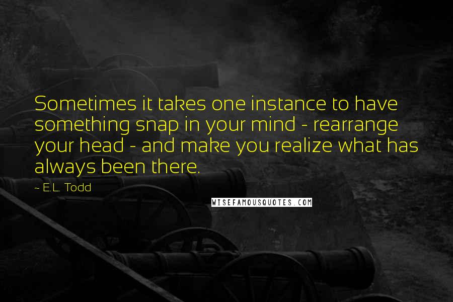 E.L. Todd Quotes: Sometimes it takes one instance to have something snap in your mind - rearrange your head - and make you realize what has always been there.