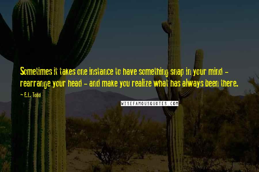 E.L. Todd Quotes: Sometimes it takes one instance to have something snap in your mind - rearrange your head - and make you realize what has always been there.