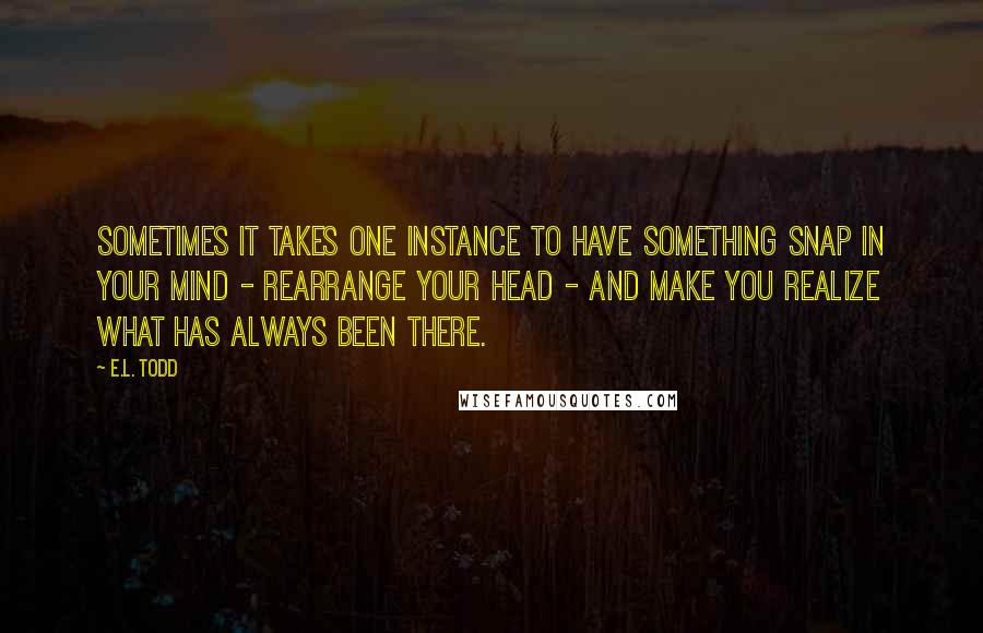 E.L. Todd Quotes: Sometimes it takes one instance to have something snap in your mind - rearrange your head - and make you realize what has always been there.