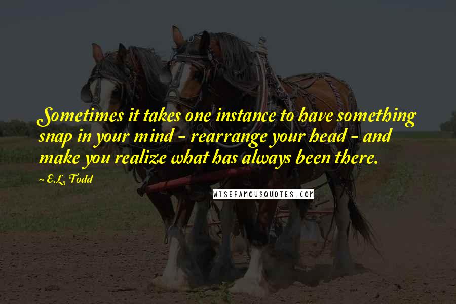 E.L. Todd Quotes: Sometimes it takes one instance to have something snap in your mind - rearrange your head - and make you realize what has always been there.