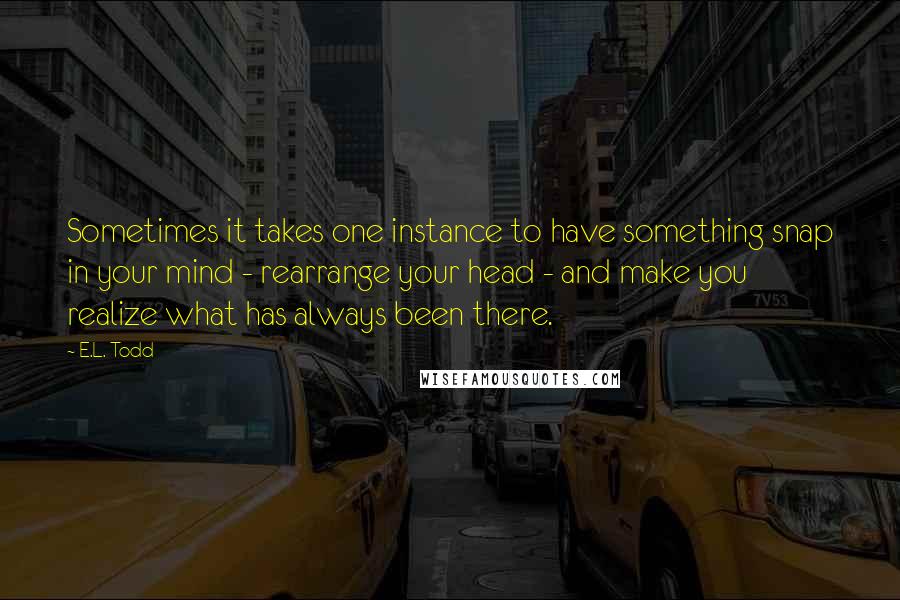 E.L. Todd Quotes: Sometimes it takes one instance to have something snap in your mind - rearrange your head - and make you realize what has always been there.