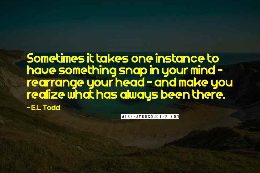 E.L. Todd Quotes: Sometimes it takes one instance to have something snap in your mind - rearrange your head - and make you realize what has always been there.