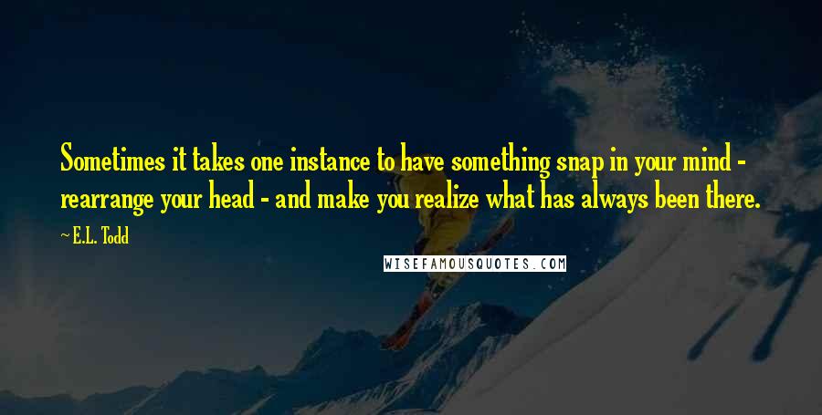 E.L. Todd Quotes: Sometimes it takes one instance to have something snap in your mind - rearrange your head - and make you realize what has always been there.