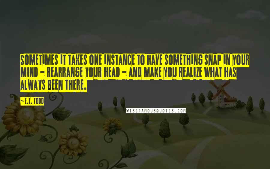 E.L. Todd Quotes: Sometimes it takes one instance to have something snap in your mind - rearrange your head - and make you realize what has always been there.