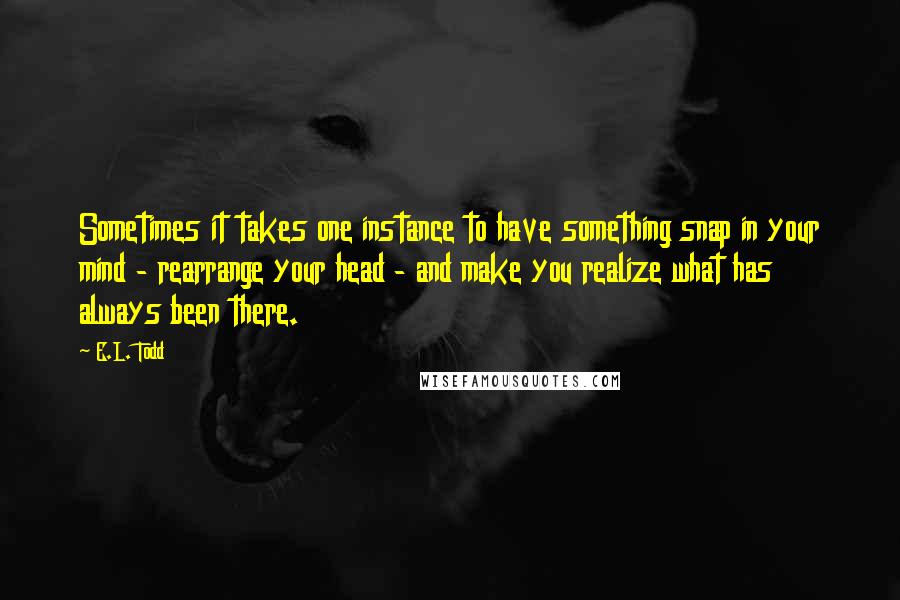 E.L. Todd Quotes: Sometimes it takes one instance to have something snap in your mind - rearrange your head - and make you realize what has always been there.