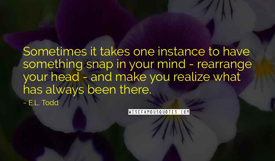 E.L. Todd Quotes: Sometimes it takes one instance to have something snap in your mind - rearrange your head - and make you realize what has always been there.