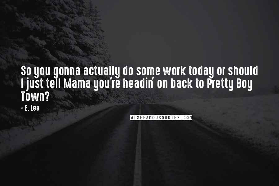 E. Lee Quotes: So you gonna actually do some work today or should I just tell Mama you're headin' on back to Pretty Boy Town?