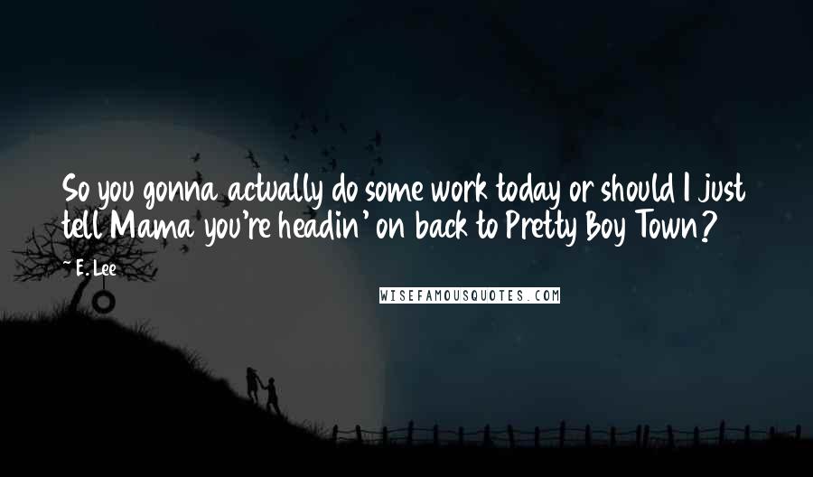 E. Lee Quotes: So you gonna actually do some work today or should I just tell Mama you're headin' on back to Pretty Boy Town?