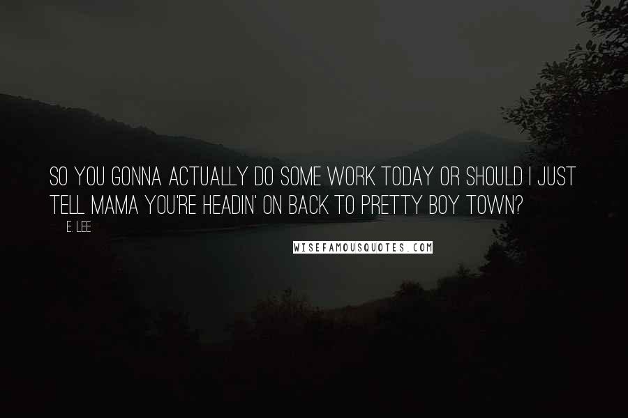 E. Lee Quotes: So you gonna actually do some work today or should I just tell Mama you're headin' on back to Pretty Boy Town?