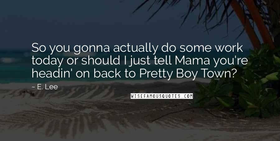 E. Lee Quotes: So you gonna actually do some work today or should I just tell Mama you're headin' on back to Pretty Boy Town?