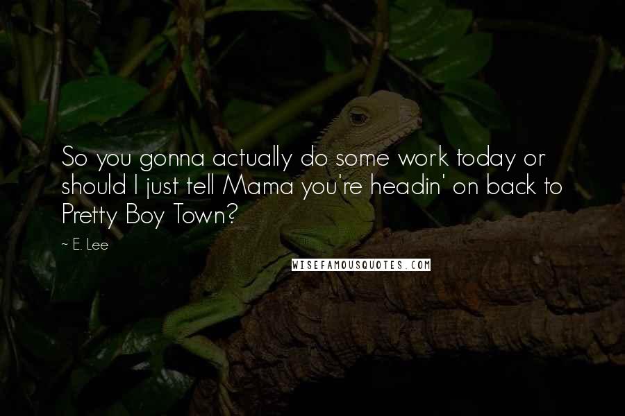 E. Lee Quotes: So you gonna actually do some work today or should I just tell Mama you're headin' on back to Pretty Boy Town?