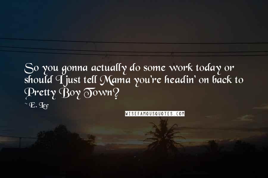 E. Lee Quotes: So you gonna actually do some work today or should I just tell Mama you're headin' on back to Pretty Boy Town?