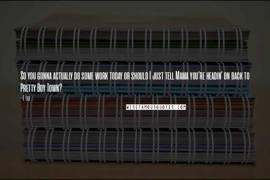 E. Lee Quotes: So you gonna actually do some work today or should I just tell Mama you're headin' on back to Pretty Boy Town?