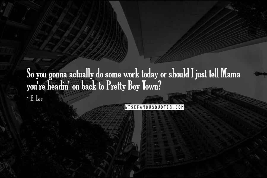 E. Lee Quotes: So you gonna actually do some work today or should I just tell Mama you're headin' on back to Pretty Boy Town?