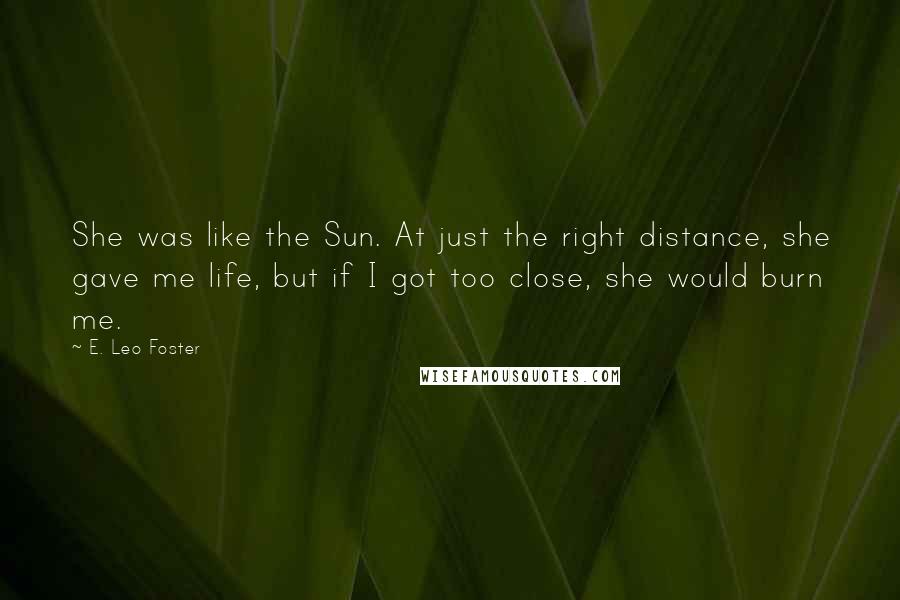 E. Leo Foster Quotes: She was like the Sun. At just the right distance, she gave me life, but if I got too close, she would burn me.