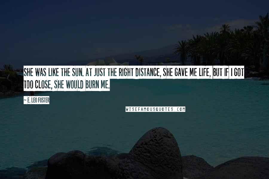 E. Leo Foster Quotes: She was like the Sun. At just the right distance, she gave me life, but if I got too close, she would burn me.